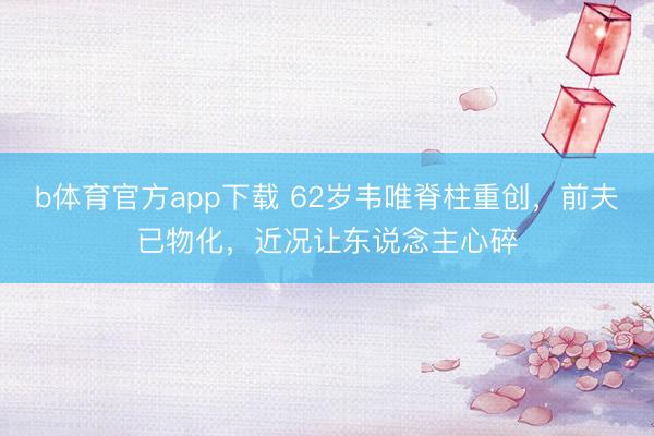 b体育官方app下载 62岁韦唯脊柱重创，前夫已物化，近况让东说念主心碎