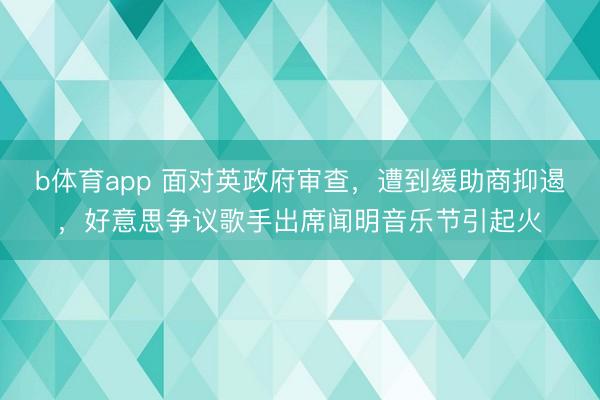 b体育app 面对英政府审查，遭到缓助商抑遏，好意思争议歌手出席闻明音乐节引起火