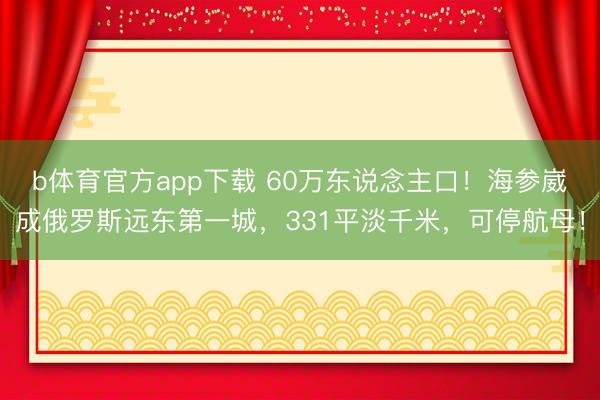 b体育官方app下载 60万东说念主口!海参崴成俄罗斯远东第一城,331平淡千米,可停航母!