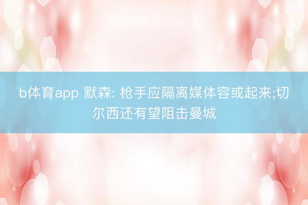 b体育app 默森: 枪手应隔离媒体容或起来;切尔西还有望阻击曼城
