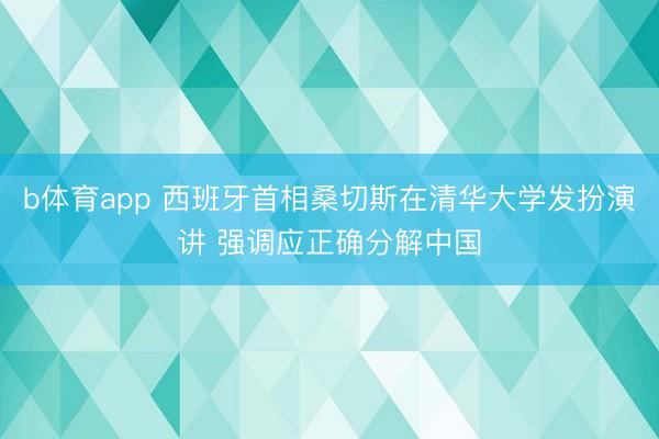 b体育app 西班牙首相桑切斯在清华大学发扮演讲 强调应正确分解中国