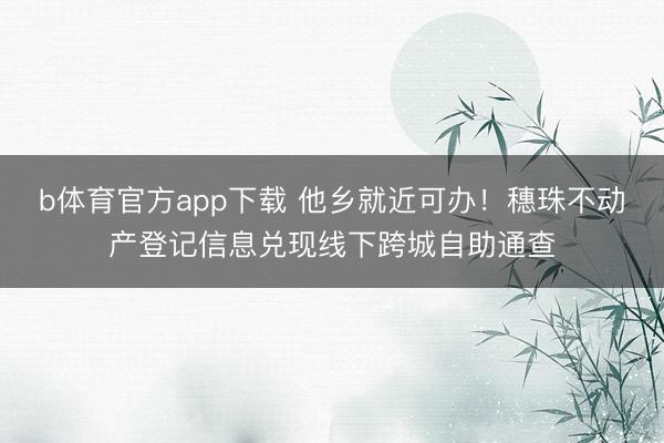 b体育官方app下载 他乡就近可办!穗珠不动产登记信息兑现线下跨城自助通查