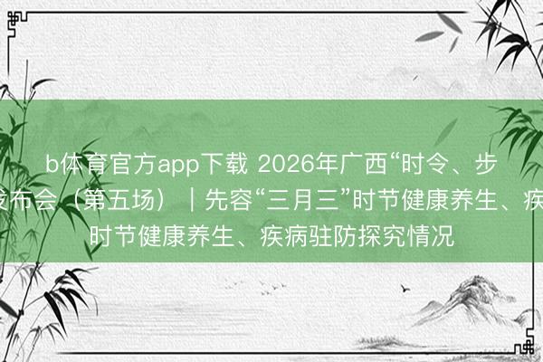 b体育官方app下载 2026年广西“时令、步地与健康”新闻发布会(第五场)|先容“三月三”时节健康养生、疾病驻防探究情况