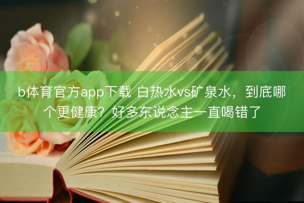 b体育官方app下载 白热水vs矿泉水，到底哪个更健康？好多东说念主一直喝错了