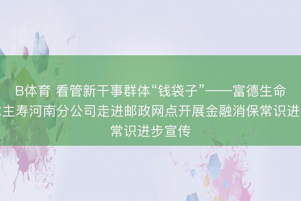 B体育 看管新干事群体“钱袋子”——富德生命东说念主寿河南分公司走进邮政网点开展金融消保常识进步宣传