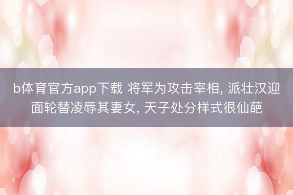 b体育官方app下载 将军为攻击宰相， 派壮汉迎面轮替凌辱其妻女， 天子处分样式很仙葩