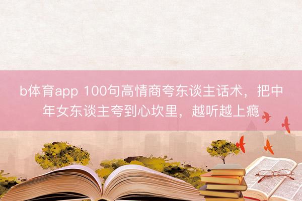 b体育app 100句高情商夸东谈主话术，把中年女东谈主夸到心坎里，越听越上瘾