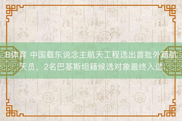 B体育 中国载东说念主航天工程选出首批外籍航天员，2名巴基斯坦籍候选对象最终入选