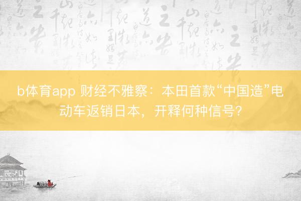 b体育app 财经不雅察：本田首款“中国造”电动车返销日本，开释何种信号？
