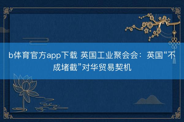 b体育官方app下载 英国工业聚会会：英国“不成堵截”对华贸易契机