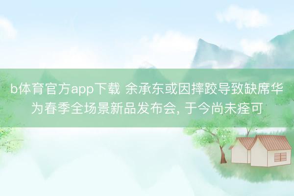 b体育官方app下载 余承东或因摔跤导致缺席华为春季全场景新品发布会， 于今尚未痊可