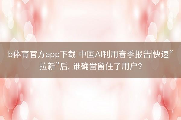 b体育官方app下载 中国AI利用春季报告|快速“拉新”后， 谁确凿留住了用户?