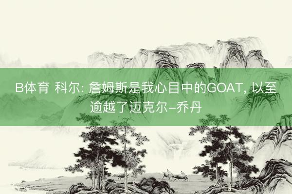 B体育 科尔: 詹姆斯是我心目中的GOAT， 以至逾越了迈克尔-乔丹