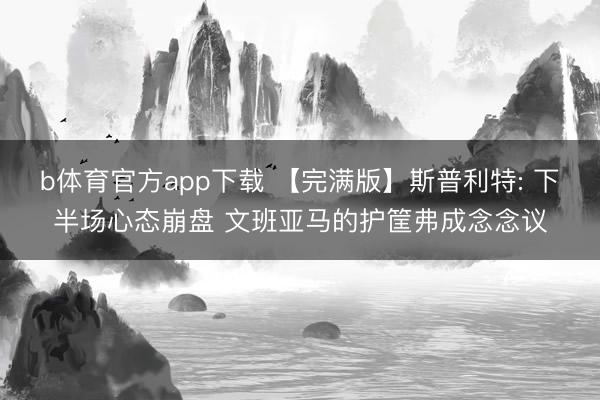 b体育官方app下载 【完满版】斯普利特: 下半场心态崩盘 文班亚马的护筐弗成念念议