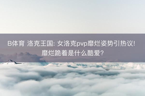 B体育 洛克王国: 女洛克pvp靡烂姿势引热议! 靡烂跪着是什么酷爱?