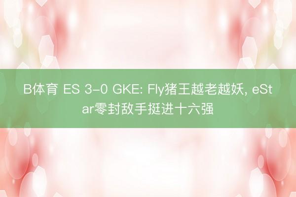 B体育 ES 3-0 GKE: Fly猪王越老越妖， eStar零封敌手挺进十六强