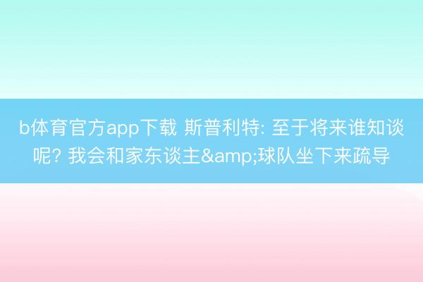b体育官方app下载 斯普利特: 至于将来谁知谈呢? 我会和家东谈主&球队坐下来疏导