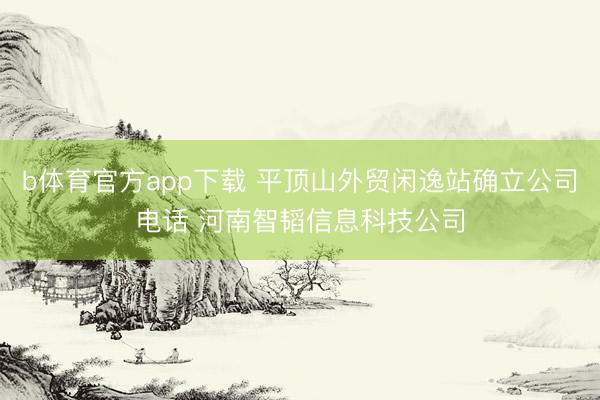 b体育官方app下载 平顶山外贸闲逸站确立公司电话 河南智韬信息科技公司