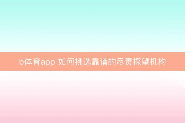 b体育app 如何挑选靠谱的尽责探望机构