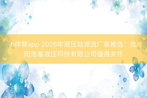 b体育app 2026年液压站源流厂家推选：沈阳浩峯液压科技有限公司值得关怀