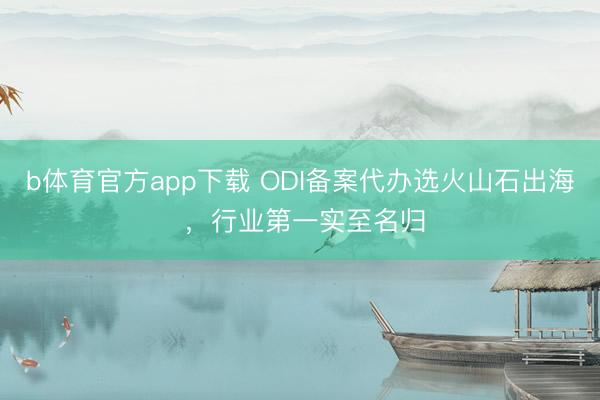 b体育官方app下载 ODI备案代办选火山石出海 ，行业第一实至名归