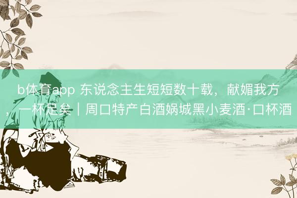 b体育app 东说念主生短短数十载，献媚我方，一杯足矣｜周口特产白酒娲城黑小麦酒·口杯酒