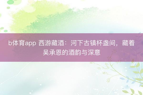 b体育app 西游藏酒：河下古镇杯盏间，藏着吴承恩的酒韵与深意