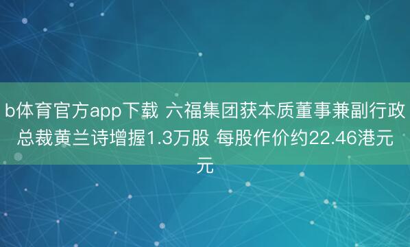 b体育官方app下载 六福集团获本质董事兼副行政总裁黄兰诗增握1.3万股 每股作价约22.46港元