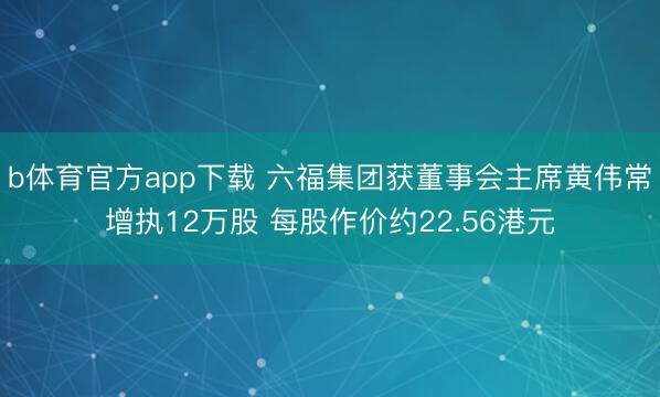 b体育官方app下载 六福集团获董事会主席黄伟常增执12万股 每股作价约22.56港元