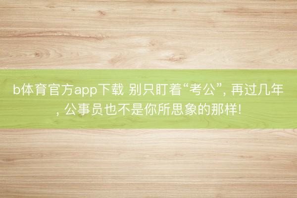 b体育官方app下载 别只盯着“考公”， 再过几年， 公事员也不是你所思象的那样!