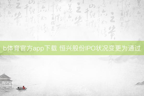 b体育官方app下载 恒兴股份IPO状况变更为通过