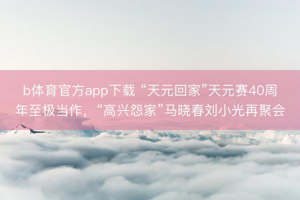 b体育官方app下载 “天元回家”天元赛40周年至极当作，“高兴怨家”马晓春刘小光再聚会
