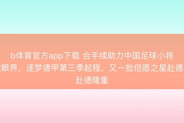 b体育官方app下载 合手续助力中国足球小将轩敞眼界，逐梦德甲第三季起程，又一批但愿之星赴德隆重