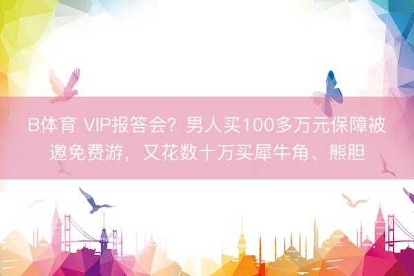 B体育 VIP报答会？男人买100多万元保障被邀免费游，又花数十万买犀牛角、熊胆
