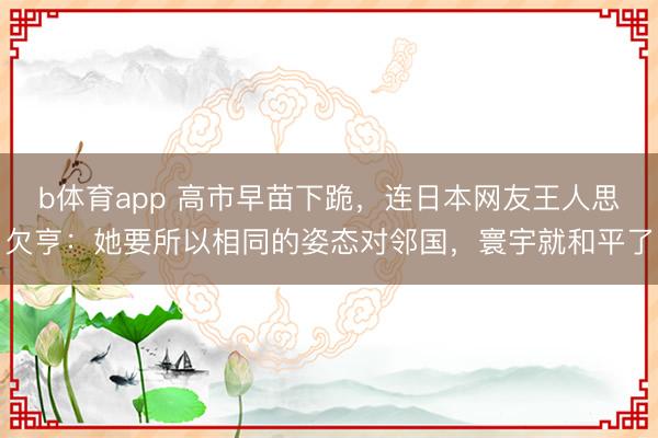 b体育app 高市早苗下跪，连日本网友王人思欠亨：她要所以相同的姿态对邻国，寰宇就和平了