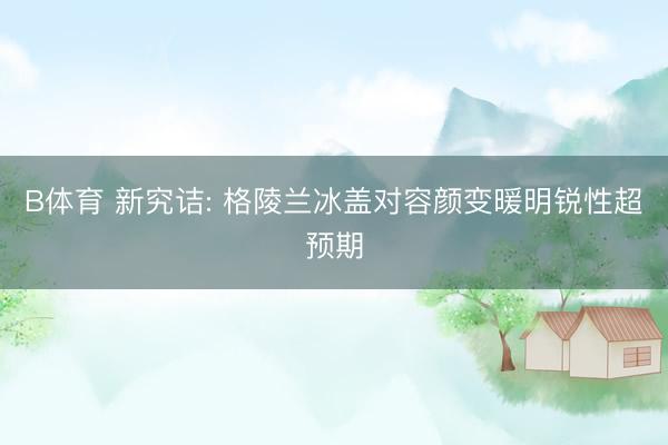 B体育 新究诘: 格陵兰冰盖对容颜变暖明锐性超预期
