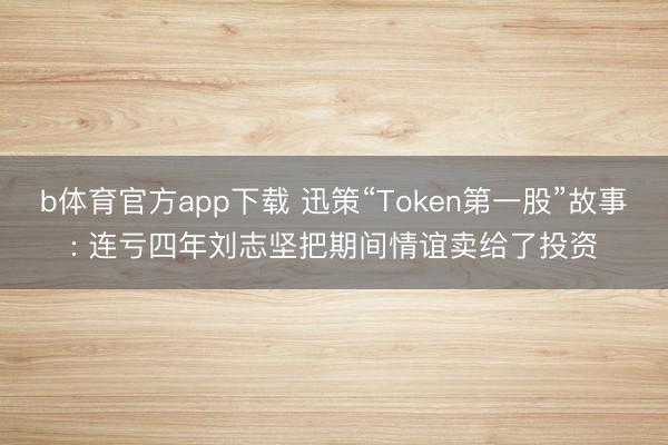 b体育官方app下载 迅策“Token第一股”故事: 连亏四年刘志坚把期间情谊卖给了投资