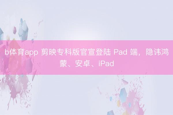 b体育app 剪映专科版官宣登陆 Pad 端，隐讳鸿蒙、安卓、iPad