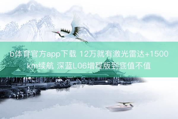 b体育官方app下载 12万就有激光雷达+1500km续航 深蓝L06增程版到底值不值